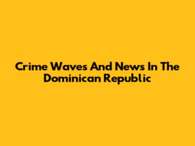 Crime Waves And News In The Dominican Republic