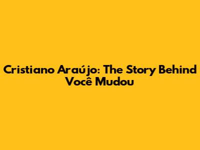 Cristiano Araújo: The Story Behind 'Você Mudou'
