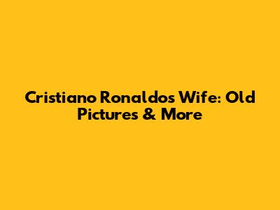 Cristiano Ronaldo's Wife: Old Pictures & More