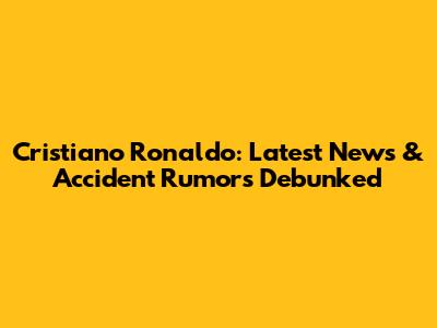 Cristiano Ronaldo: Latest News & Accident Rumors Debunked