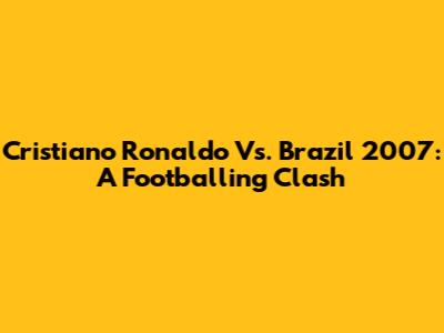 Cristiano Ronaldo Vs. Brazil 2007: A Footballing Clash