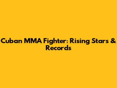Cuban MMA Fighter: Rising Stars & Records