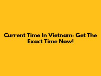 Current Time In Vietnam: Get The Exact Time Now!