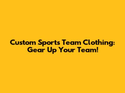 Custom Sports Team Clothing: Gear Up Your Team!