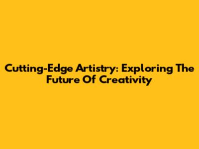 Cutting-Edge Artistry: Exploring The Future Of Creativity