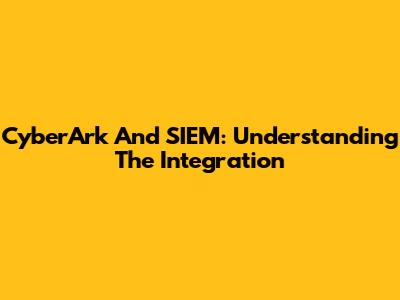 CyberArk And SIEM: Understanding The Integration