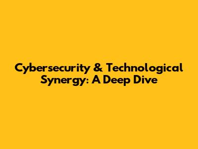 Cybersecurity & Technological Synergy: A Deep Dive