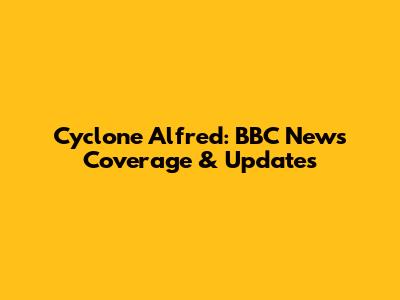 Cyclone Alfred: BBC News Coverage & Updates