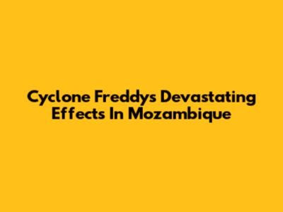 Cyclone Freddy's Devastating Effects In Mozambique