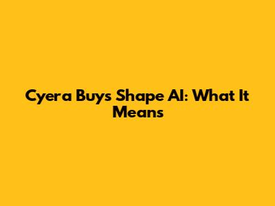 Cyera Buys Shape AI: What It Means