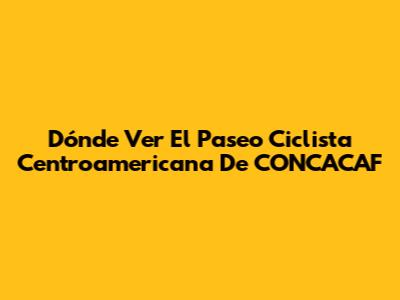 Dónde Ver El Paseo Ciclista Centroamericana De CONCACAF