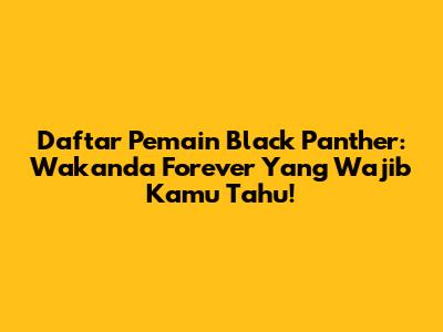 Daftar Pemain Black Panther: Wakanda Forever Yang Wajib Kamu Tahu!
