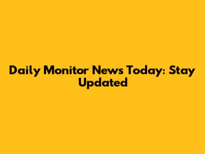 Daily Monitor News Today: Stay Updated