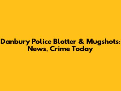 Danbury Police Blotter & Mugshots: News, Crime Today