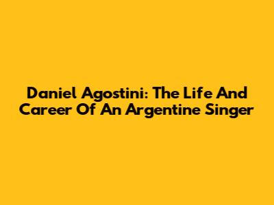 Daniel Agostini: The Life And Career Of An Argentine Singer