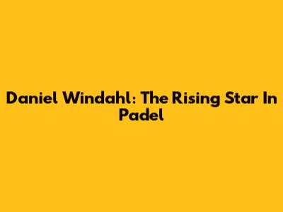 Daniel Windahl: The Rising Star In Padel