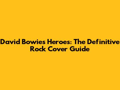 David Bowie's 'Heroes': The Definitive Rock Cover Guide
