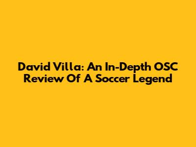 David Villa: An In-Depth OSC Review Of A Soccer Legend