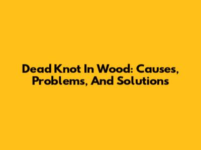 Dead Knot In Wood: Causes, Problems, And Solutions