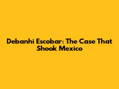 Debanhi Escobar: The Case That Shook Mexico