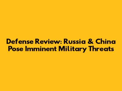 Defense Review: Russia & China Pose Imminent Military Threats