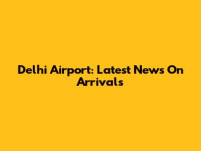 Delhi Airport: Latest News On Arrivals