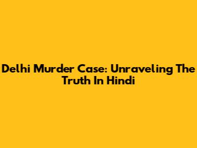 Delhi Murder Case: Unraveling The Truth In Hindi