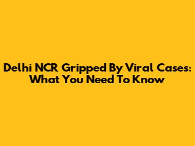 Delhi NCR Gripped By Viral Cases: What You Need To Know