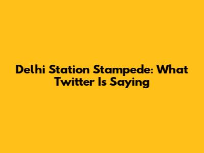 Delhi Station Stampede: What Twitter Is Saying