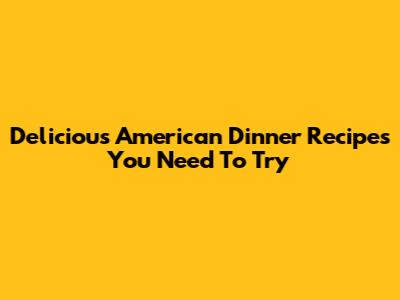 Delicious American Dinner Recipes You Need To Try