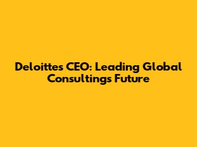 Deloitte's CEO: Leading Global Consulting's Future