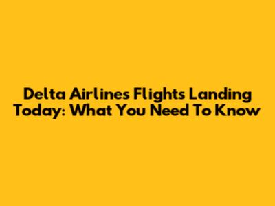 Delta Airlines Flights Landing Today: What You Need To Know