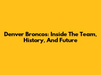 Denver Broncos: Inside The Team, History, And Future