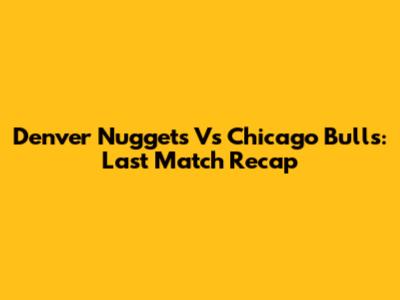 Denver Nuggets Vs Chicago Bulls: Last Match Recap
