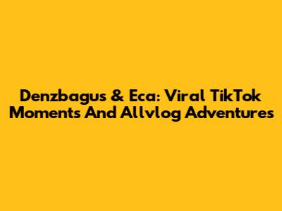 Denzbagus & Eca: Viral TikTok Moments And Allvlog Adventures