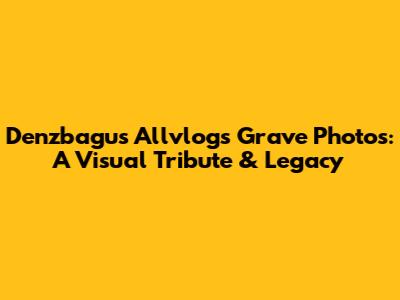 Denzbagus Allvlog's Grave Photos: A Visual Tribute & Legacy