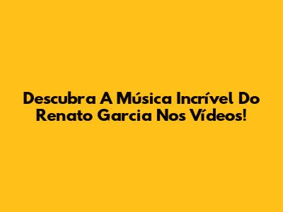Descubra A Música Incrível Do Renato Garcia Nos Vídeos!