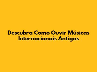 Descubra Como Ouvir Músicas Internacionais Antigas