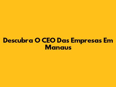 Descubra O CEO Das Empresas Em Manaus