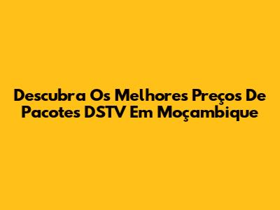 Descubra Os Melhores Preços De Pacotes DSTV Em Moçambique