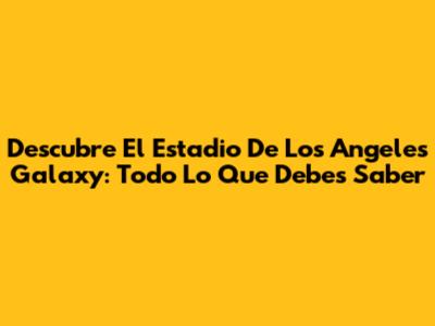Descubre El Estadio De Los Angeles Galaxy: Todo Lo Que Debes Saber