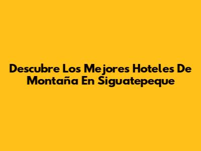 Descubre Los Mejores Hoteles De Montaña En Siguatepeque