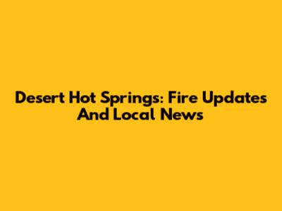 Desert Hot Springs: Fire Updates And Local News