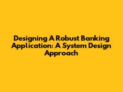 Designing A Robust Banking Application: A System Design Approach