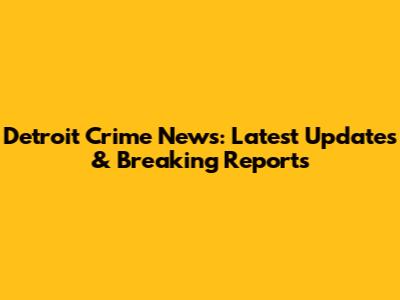 Detroit Crime News: Latest Updates & Breaking Reports