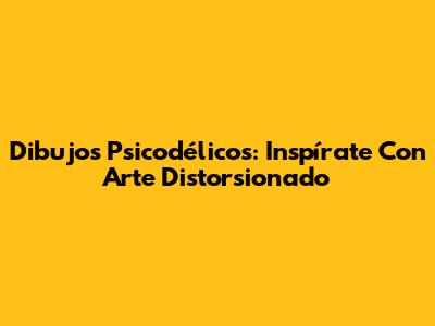 Dibujos Psicodélicos: Inspírate Con Arte Distorsionado