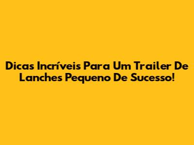 Dicas Incríveis Para Um Trailer De Lanches Pequeno De Sucesso!