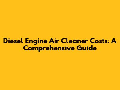 Diesel Engine Air Cleaner Costs: A Comprehensive Guide
