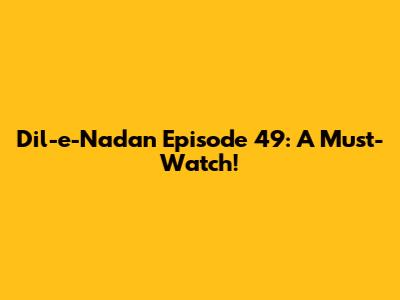 Dil-e-Nadan Episode 49: A Must-Watch!