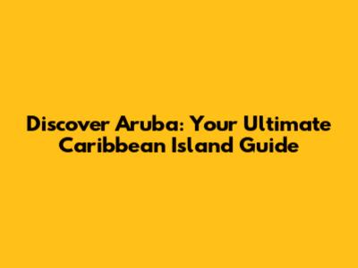 Discover Aruba: Your Ultimate Caribbean Island Guide